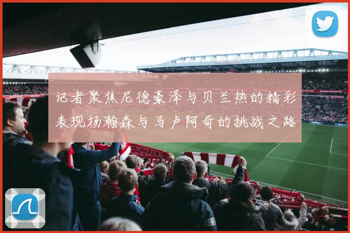 记者聚焦尼德豪泽与贝兰热的精彩表现杨瀚森与马卢阿奇的挑战之路依旧艰难