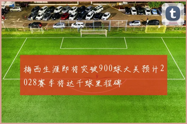 梅西生涯即将突破900球大关预计2028赛季将达千球里程碑