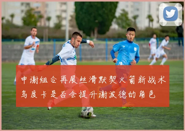 申谢组合再展丝滑默契火箭新战术乌度卡是否会提升谢泼德的角色