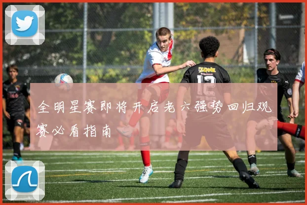 全明星赛即将开启老六强势回归观赛必看指南