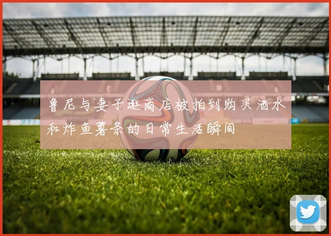 鲁尼与妻子逛商店被拍到购买酒水和炸鱼薯条的日常生活瞬间
