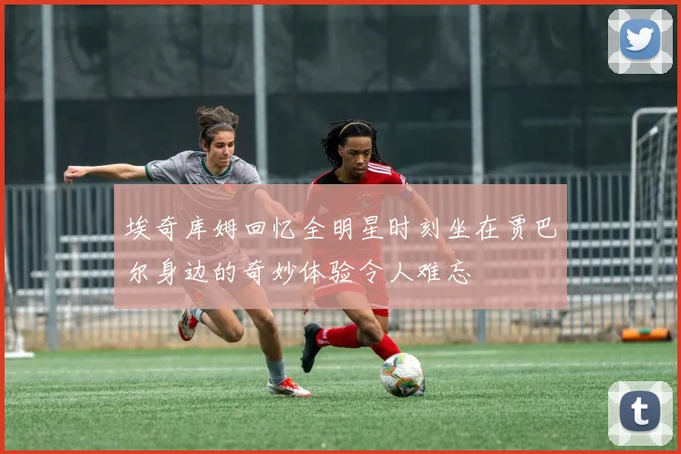 埃奇库姆回忆全明星时刻坐在贾巴尔身边的奇妙体验令人难忘