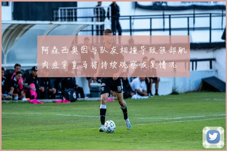 阿森西奥因与队友相撞导致颈部肌肉痉挛皇马将持续观察恢复情况