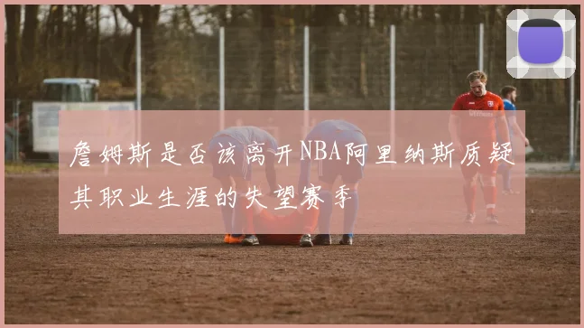 詹姆斯是否该离开NBA阿里纳斯质疑其职业生涯的失望赛季