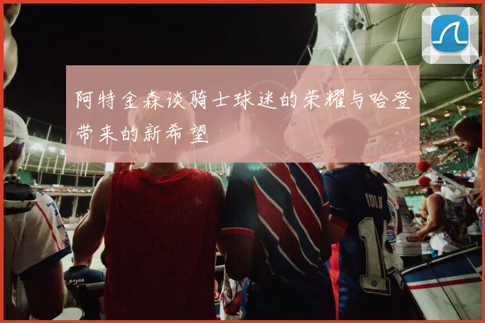 阿特金森谈骑士球迷的荣耀与哈登带来的新希望