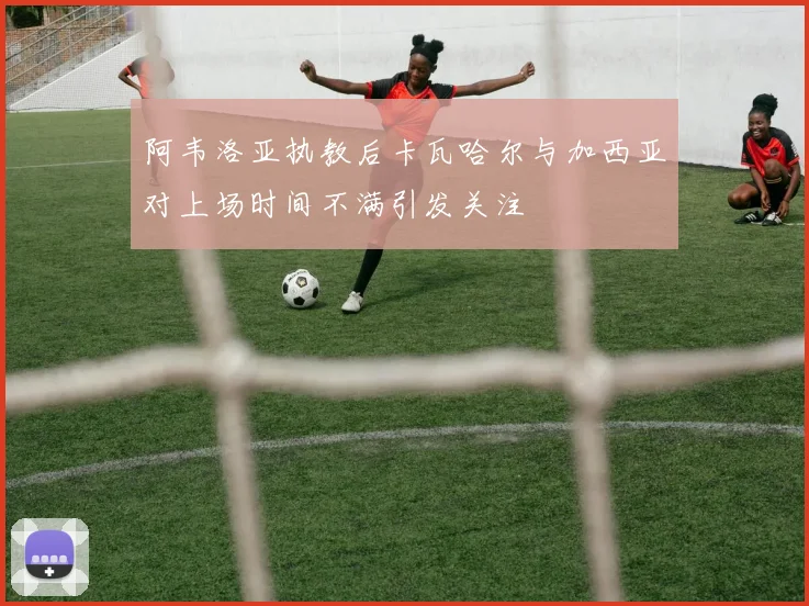 阿韦洛亚执教后卡瓦哈尔与加西亚对上场时间不满引发关注