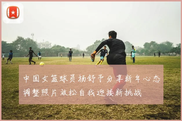 中国女篮球员杨舒予分享新年心态调整照片放松自我迎接新挑战