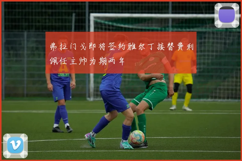 弗拉门戈即将签约雅尔丁接替费利佩任主帅为期两年