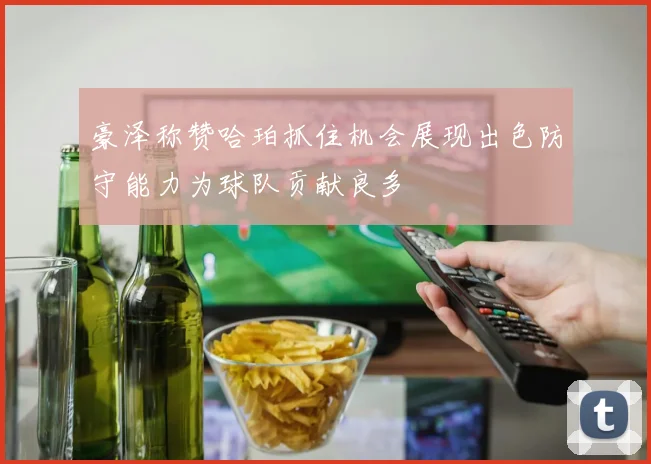 豪泽称赞哈珀抓住机会展现出色防守能力为球队贡献良多