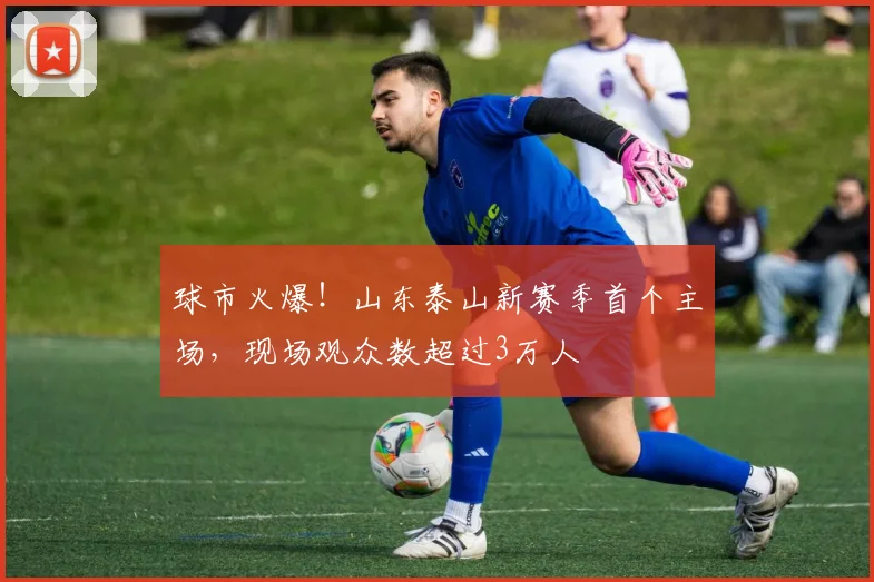 球市火爆！山东泰山新赛季首个主场，现场观众数超过3万人