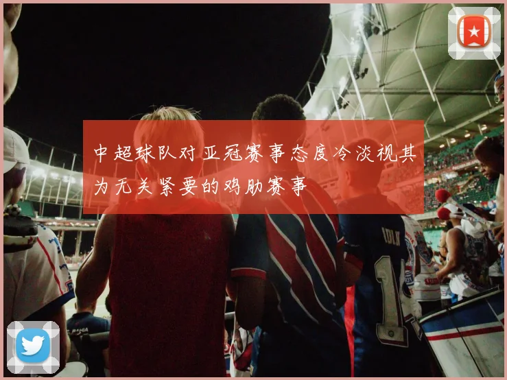中超球队对亚冠赛事态度冷淡视其为无关紧要的鸡肋赛事