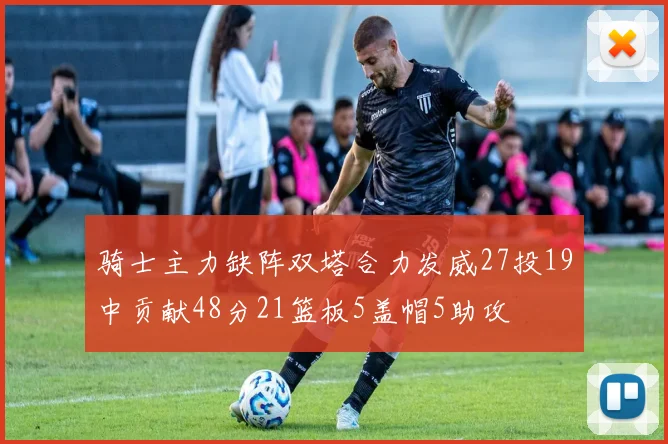 骑士主力缺阵双塔合力发威27投19中贡献48分21篮板5盖帽5助攻