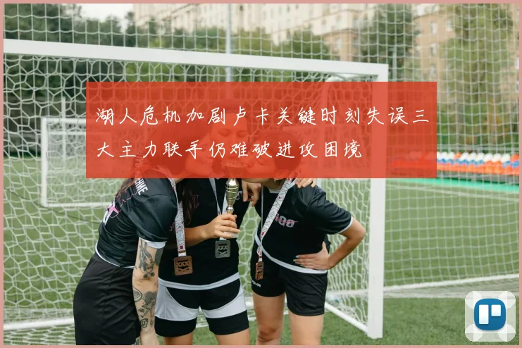 湖人危机加剧卢卡关键时刻失误三大主力联手仍难破进攻困境