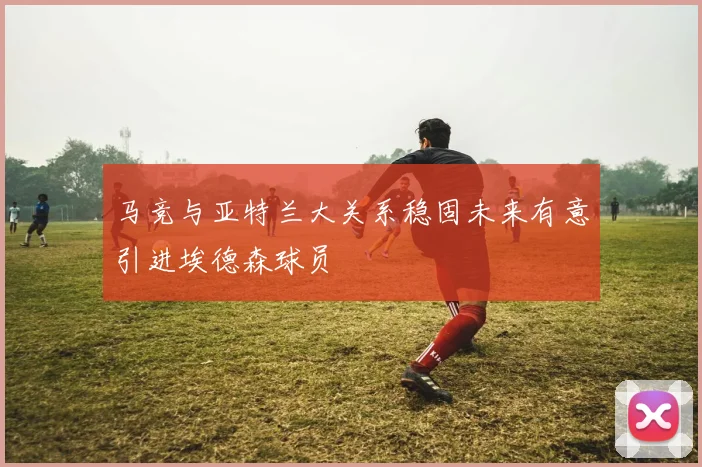 马竞与亚特兰大关系稳固未来有意引进埃德森球员