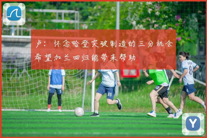 卢：怀念哈登突破制造的三分机会希望加兰回归能带来帮助