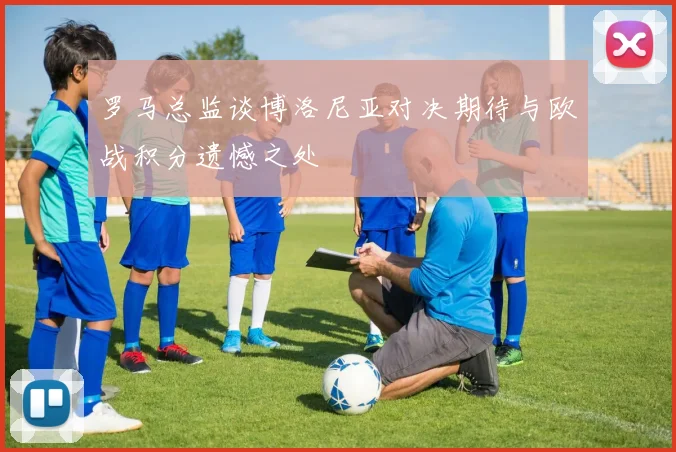 罗马总监谈博洛尼亚对决期待与欧战积分遗憾之处